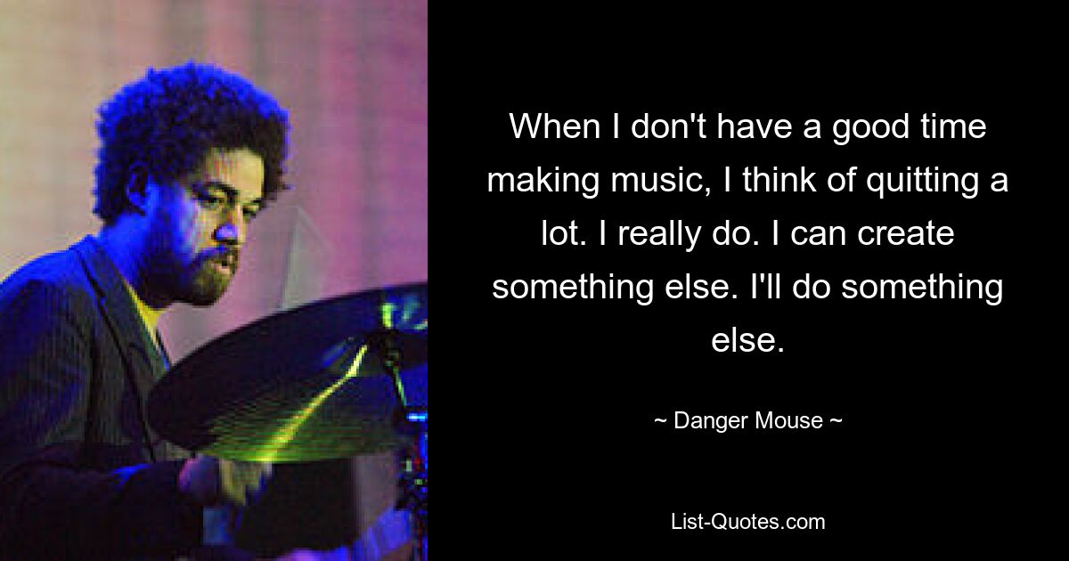 When I don't have a good time making music, I think of quitting a lot. I really do. I can create something else. I'll do something else. — © Danger Mouse