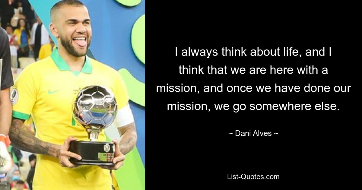 I always think about life, and I think that we are here with a mission, and once we have done our mission, we go somewhere else. — © Dani Alves