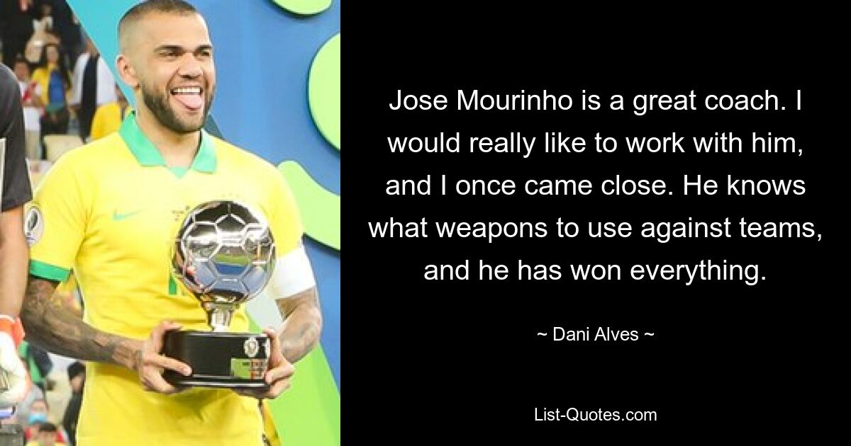 Jose Mourinho is a great coach. I would really like to work with him, and I once came close. He knows what weapons to use against teams, and he has won everything. — © Dani Alves