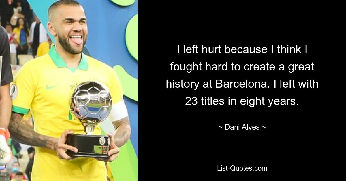 I left hurt because I think I fought hard to create a great history at Barcelona. I left with 23 titles in eight years. — © Dani Alves