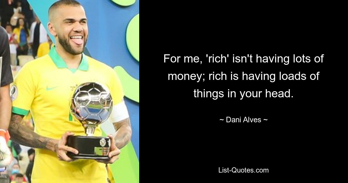 For me, 'rich' isn't having lots of money; rich is having loads of things in your head. — © Dani Alves