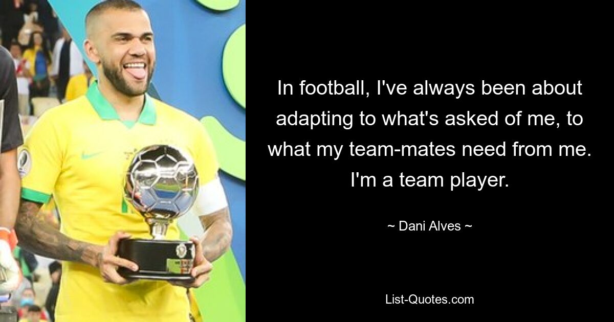 In football, I've always been about adapting to what's asked of me, to what my team-mates need from me. I'm a team player. — © Dani Alves