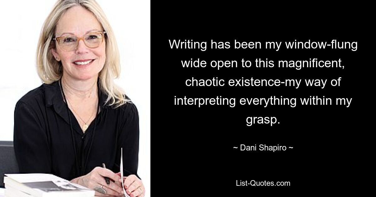 Writing has been my window-flung wide open to this magnificent, chaotic existence-my way of interpreting everything within my grasp. — © Dani Shapiro