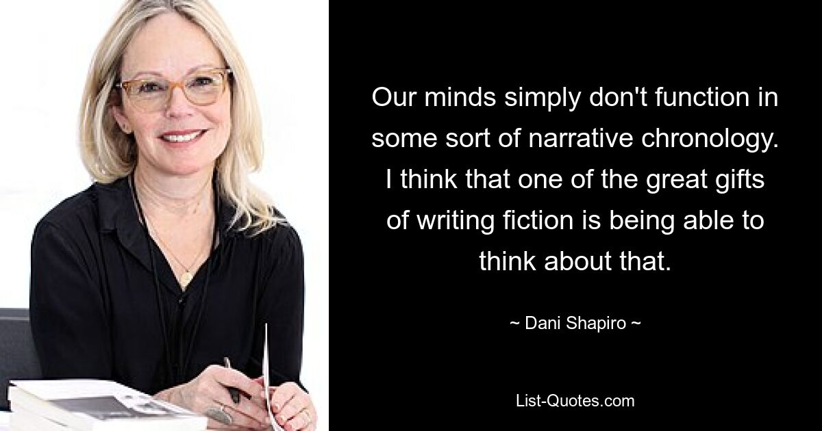 Our minds simply don't function in some sort of narrative chronology. I think that one of the great gifts of writing fiction is being able to think about that. — © Dani Shapiro