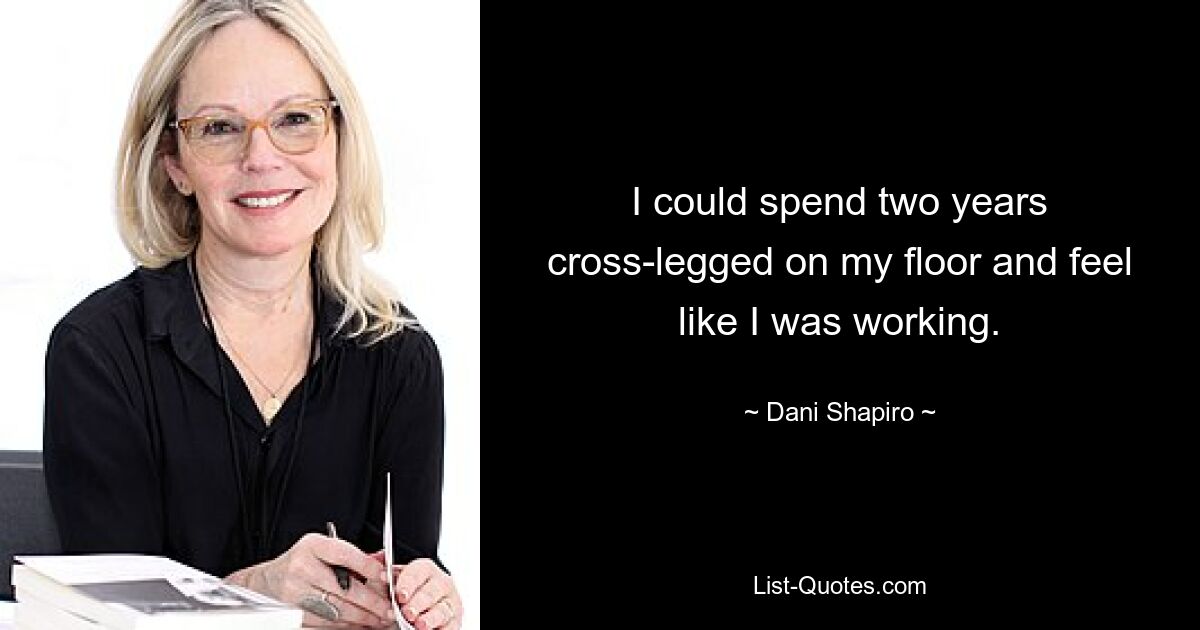 I could spend two years cross-legged on my floor and feel like I was working. — © Dani Shapiro