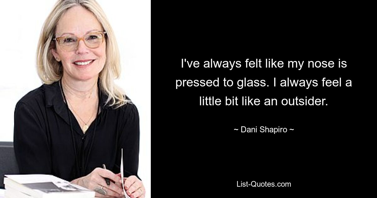 I've always felt like my nose is pressed to glass. I always feel a little bit like an outsider. — © Dani Shapiro