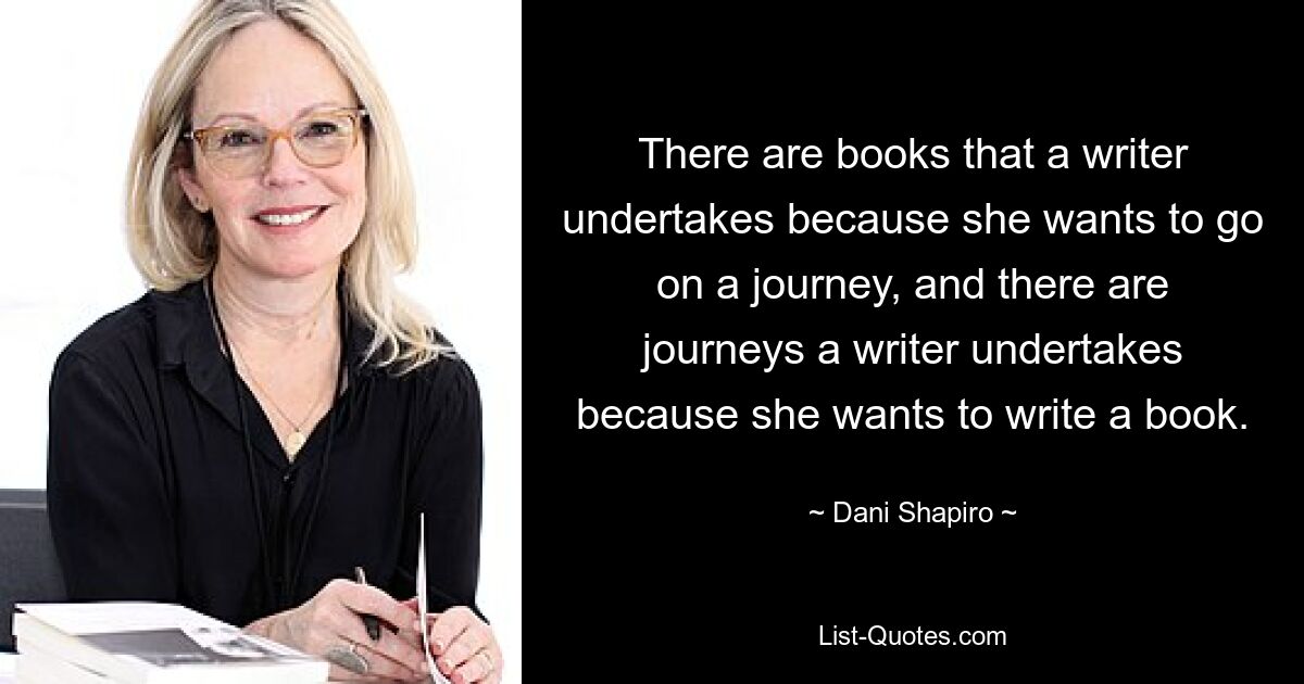 There are books that a writer undertakes because she wants to go on a journey, and there are journeys a writer undertakes because she wants to write a book. — © Dani Shapiro