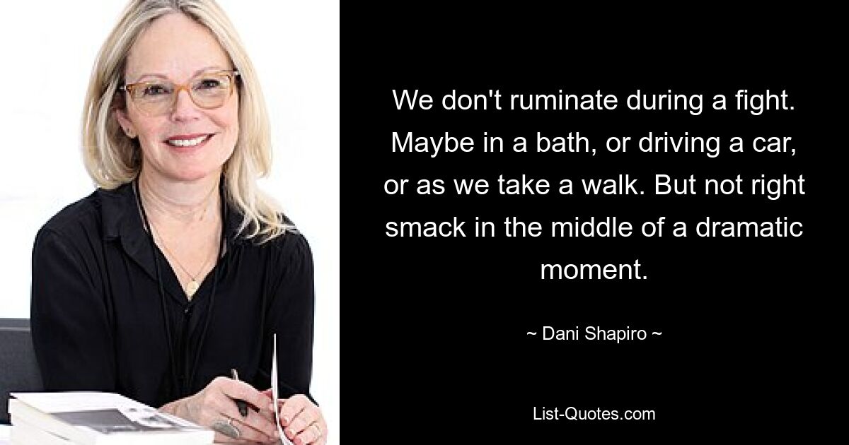 We don't ruminate during a fight. Maybe in a bath, or driving a car, or as we take a walk. But not right smack in the middle of a dramatic moment. — © Dani Shapiro