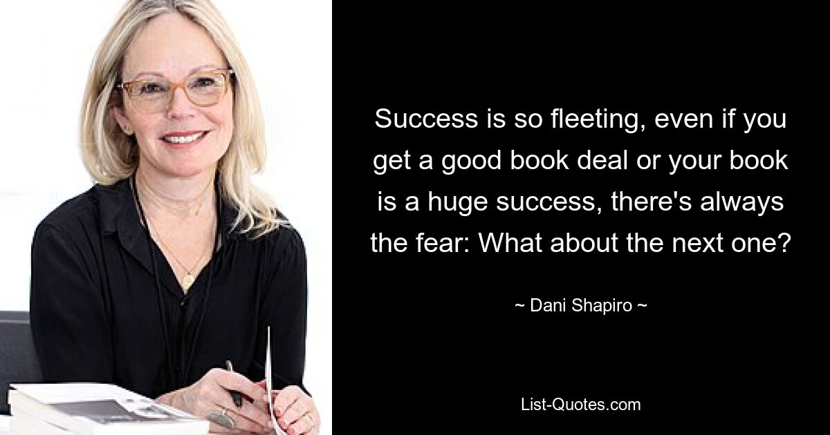 Success is so fleeting, even if you get a good book deal or your book is a huge success, there's always the fear: What about the next one? — © Dani Shapiro