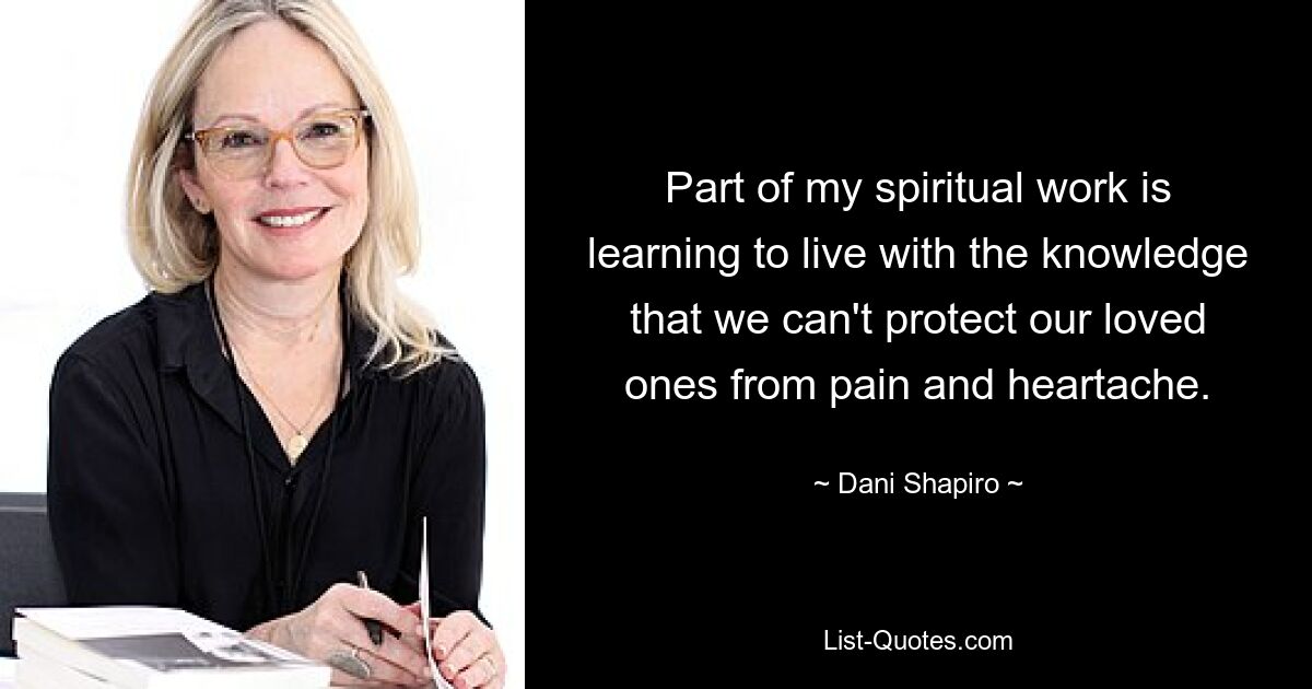 Part of my spiritual work is learning to live with the knowledge that we can't protect our loved ones from pain and heartache. — © Dani Shapiro