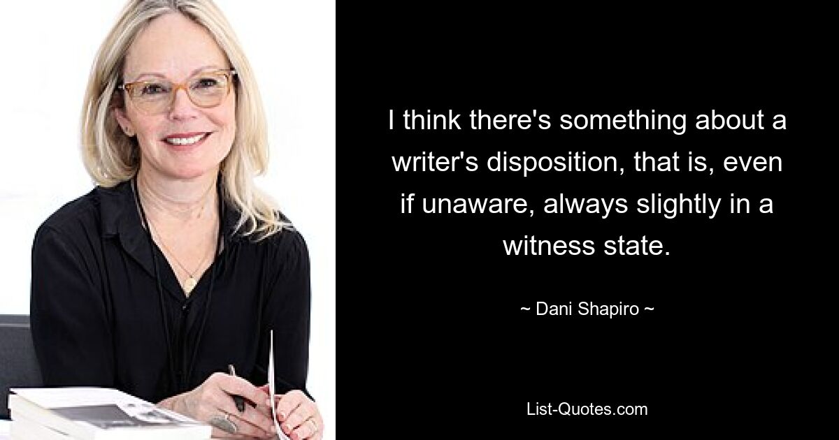 I think there's something about a writer's disposition, that is, even if unaware, always slightly in a witness state. — © Dani Shapiro