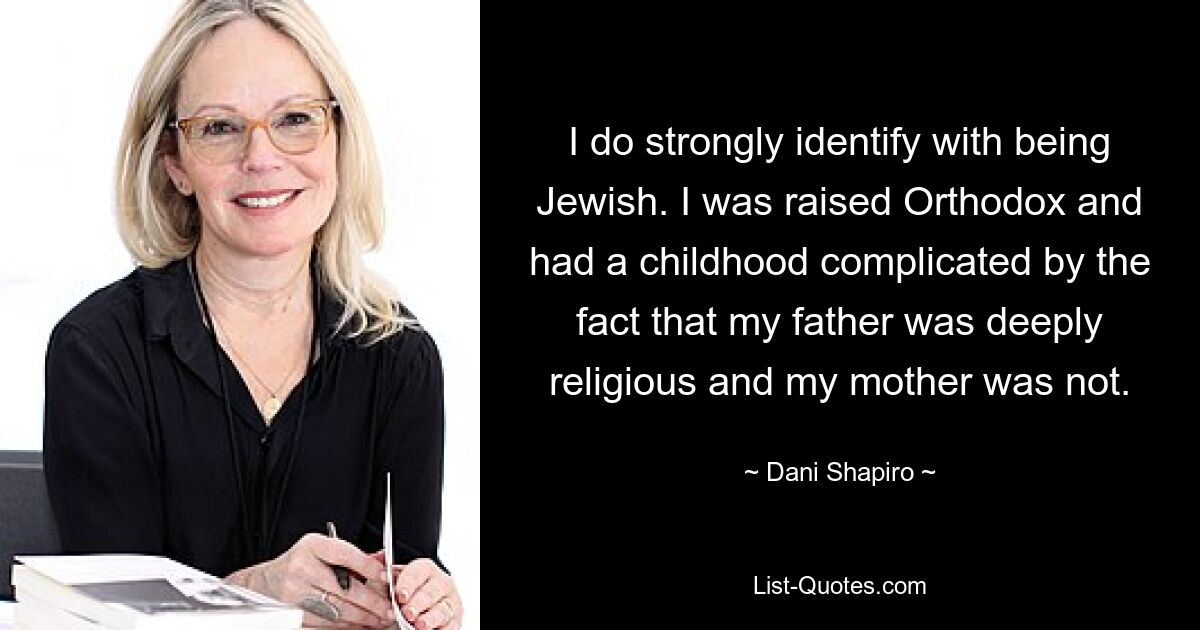 I do strongly identify with being Jewish. I was raised Orthodox and had a childhood complicated by the fact that my father was deeply religious and my mother was not. — © Dani Shapiro