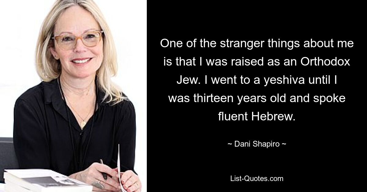 One of the stranger things about me is that I was raised as an Orthodox Jew. I went to a yeshiva until I was thirteen years old and spoke fluent Hebrew. — © Dani Shapiro