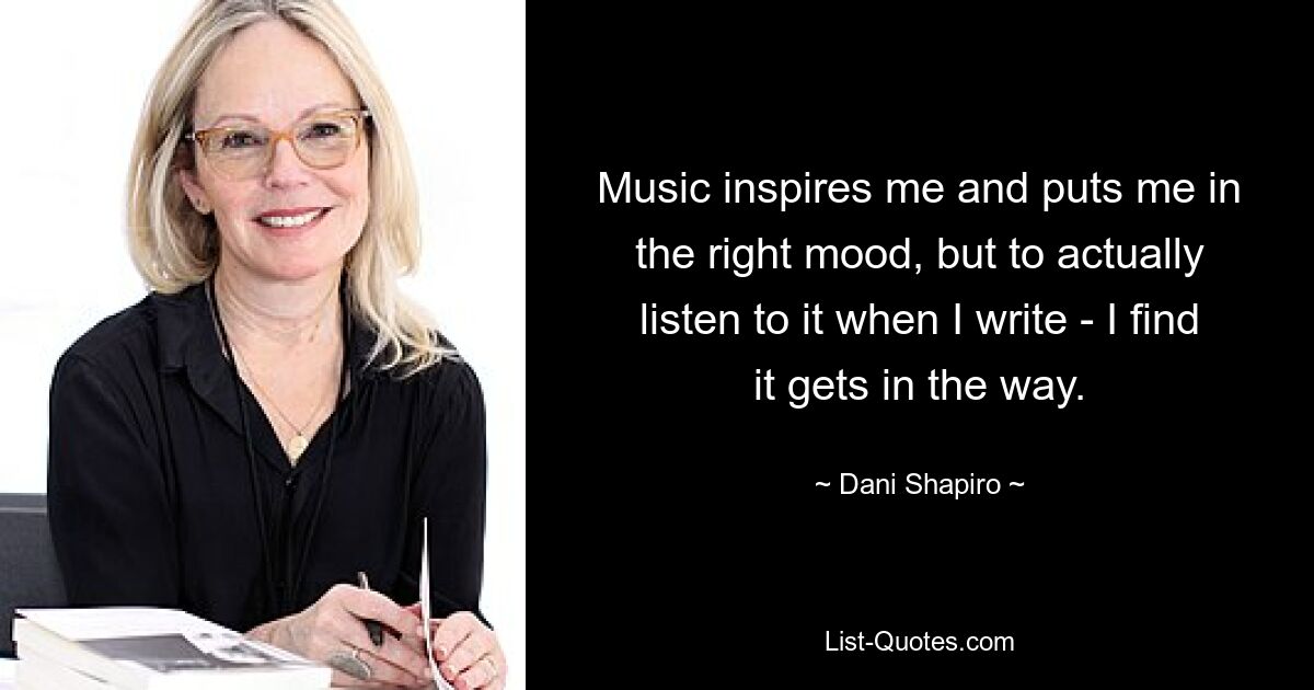 Music inspires me and puts me in the right mood, but to actually listen to it when I write - I find it gets in the way. — © Dani Shapiro