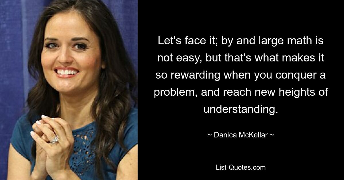 Let's face it; by and large math is not easy, but that's what makes it so rewarding when you conquer a problem, and reach new heights of understanding. — © Danica McKellar