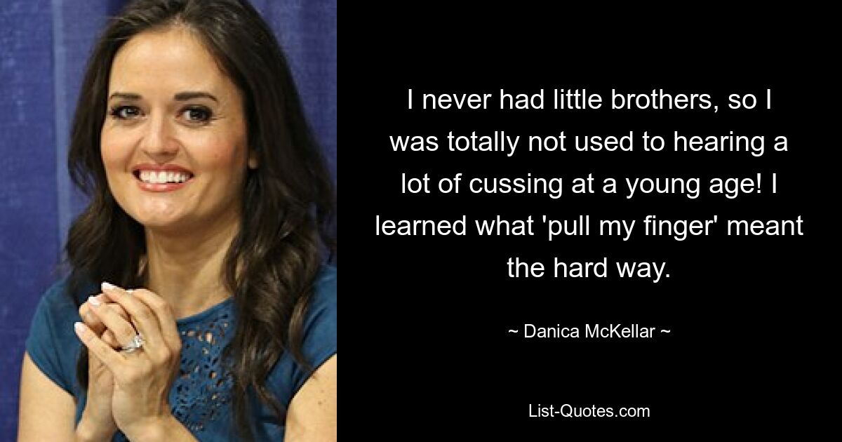 I never had little brothers, so I was totally not used to hearing a lot of cussing at a young age! I learned what 'pull my finger' meant the hard way. — © Danica McKellar