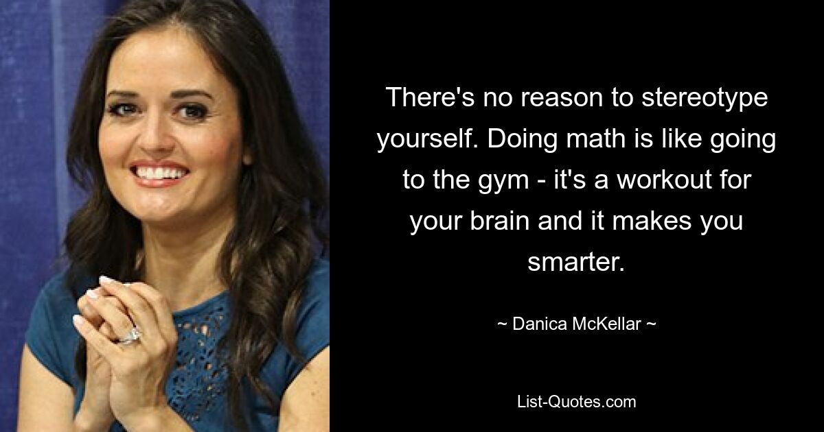 There's no reason to stereotype yourself. Doing math is like going to the gym - it's a workout for your brain and it makes you smarter. — © Danica McKellar