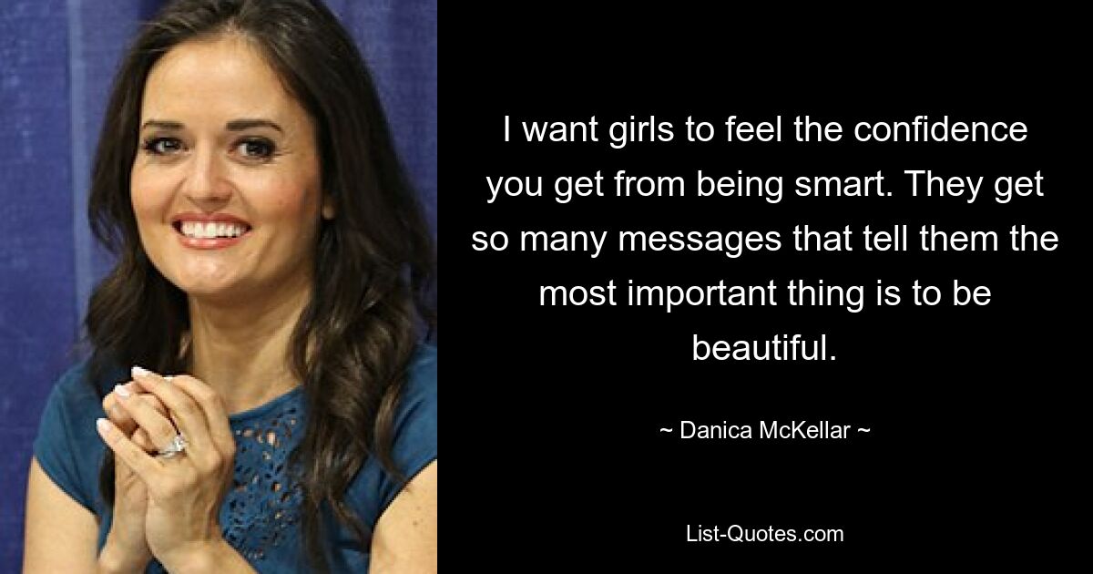 I want girls to feel the confidence you get from being smart. They get so many messages that tell them the most important thing is to be beautiful. — © Danica McKellar