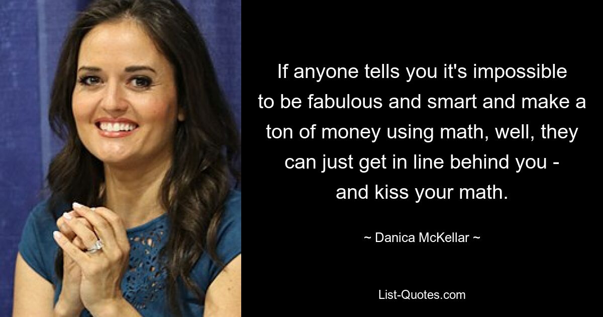 If anyone tells you it's impossible to be fabulous and smart and make a ton of money using math, well, they can just get in line behind you - and kiss your math. — © Danica McKellar