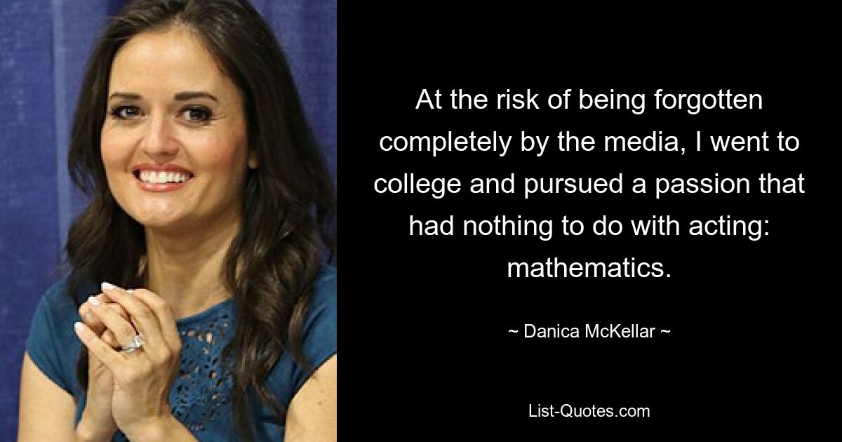 At the risk of being forgotten completely by the media, I went to college and pursued a passion that had nothing to do with acting: mathematics. — © Danica McKellar