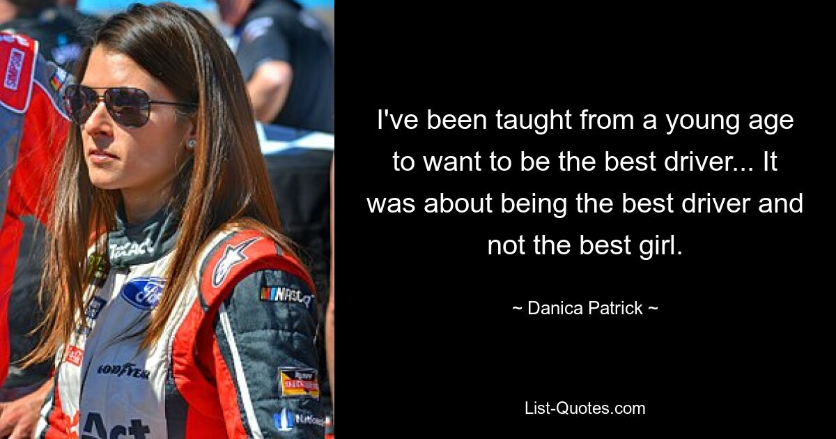 I've been taught from a young age to want to be the best driver... It was about being the best driver and not the best girl. — © Danica Patrick