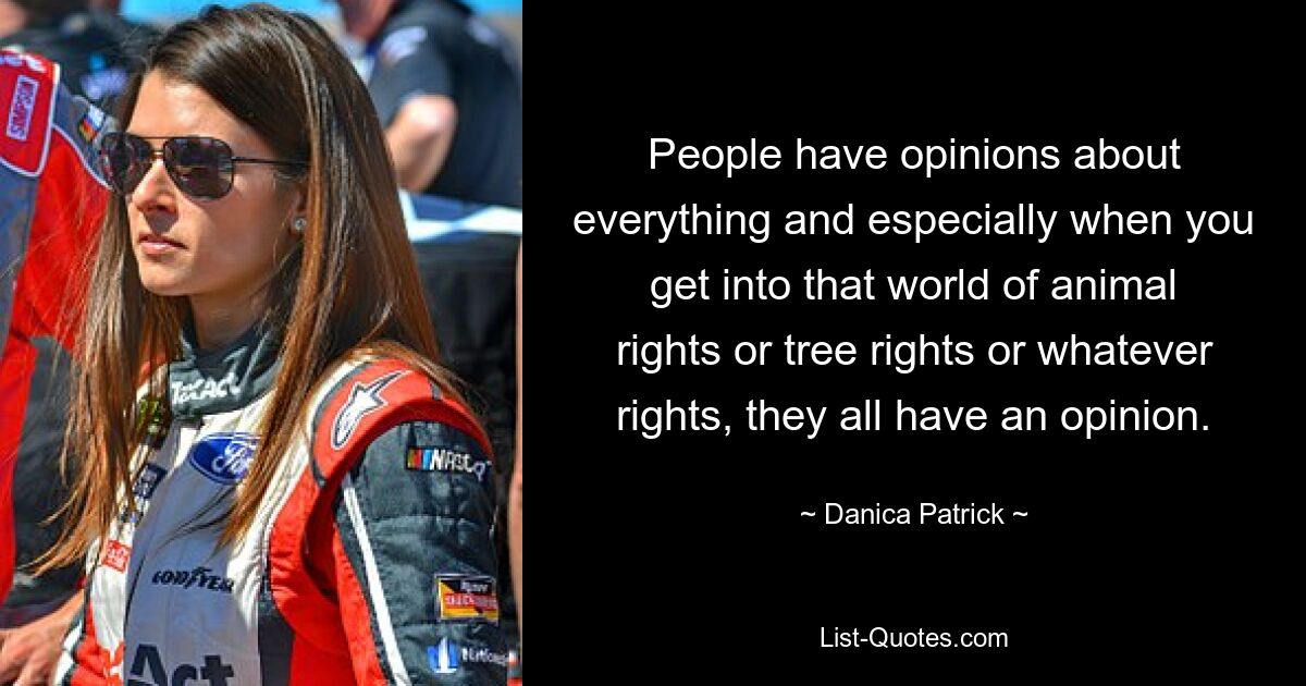 People have opinions about everything and especially when you get into that world of animal rights or tree rights or whatever rights, they all have an opinion. — © Danica Patrick