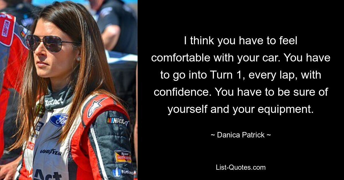 I think you have to feel comfortable with your car. You have to go into Turn 1, every lap, with confidence. You have to be sure of yourself and your equipment. — © Danica Patrick