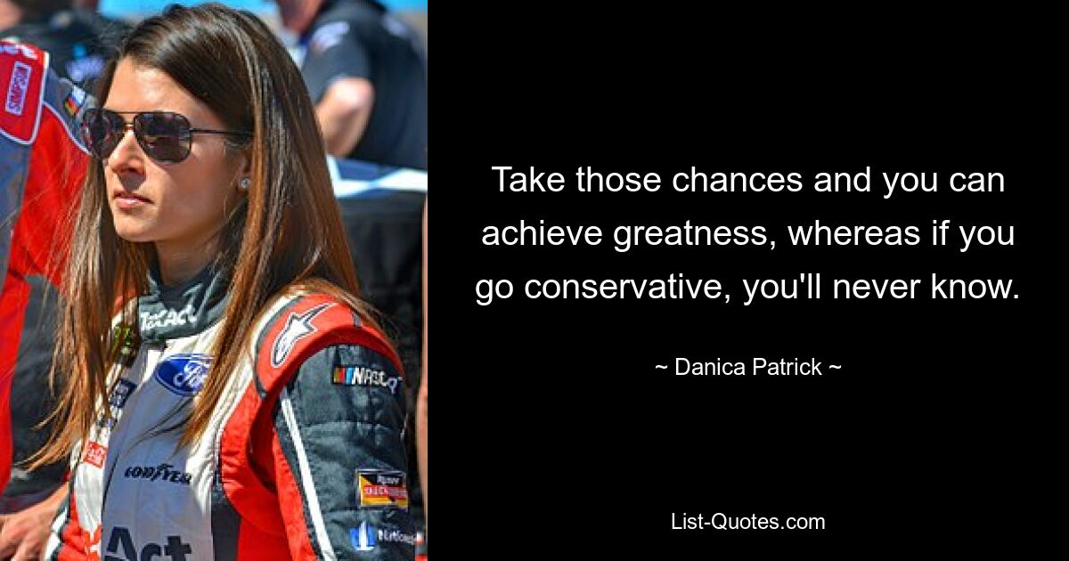 Take those chances and you can achieve greatness, whereas if you go conservative, you'll never know. — © Danica Patrick