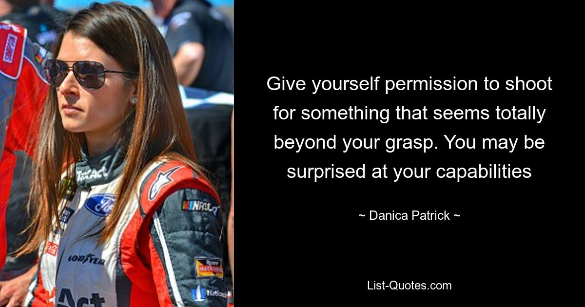 Give yourself permission to shoot for something that seems totally beyond your grasp. You may be surprised at your capabilities — © Danica Patrick