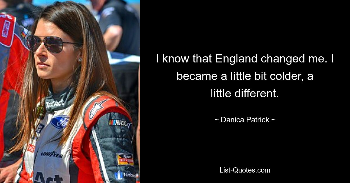 I know that England changed me. I became a little bit colder, a little different. — © Danica Patrick