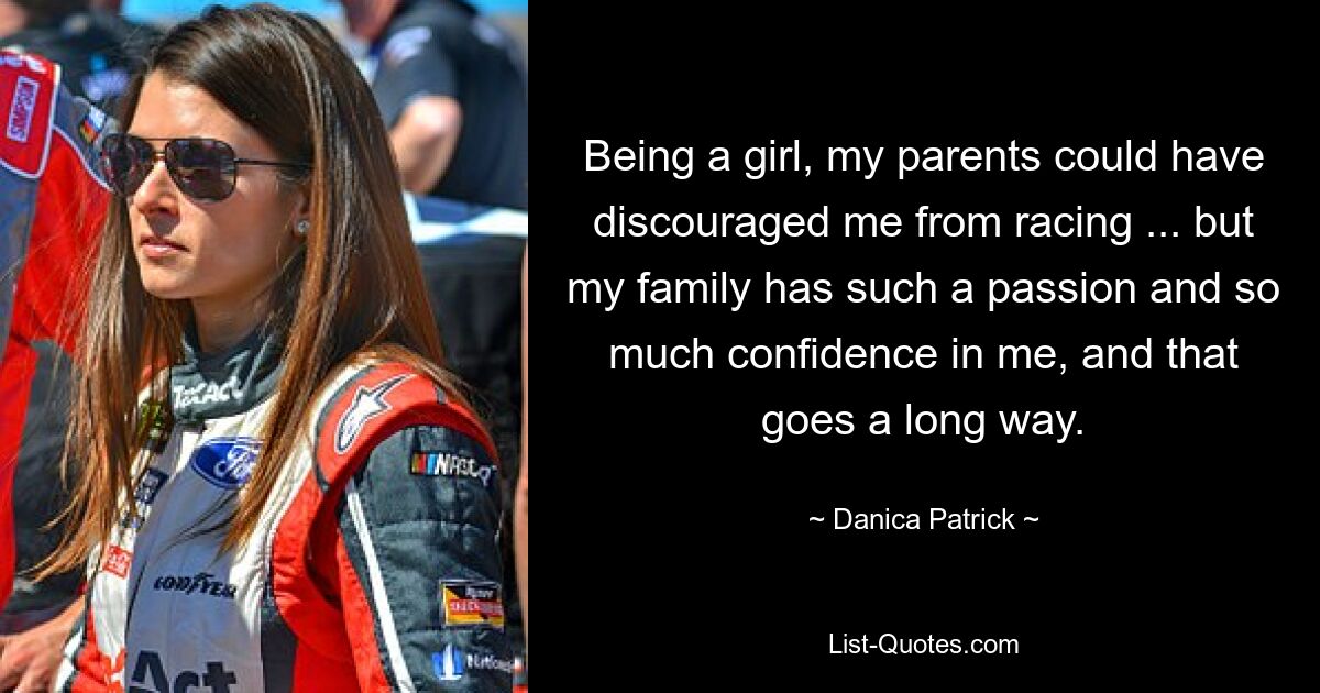 Being a girl, my parents could have discouraged me from racing ... but my family has such a passion and so much confidence in me, and that goes a long way. — © Danica Patrick