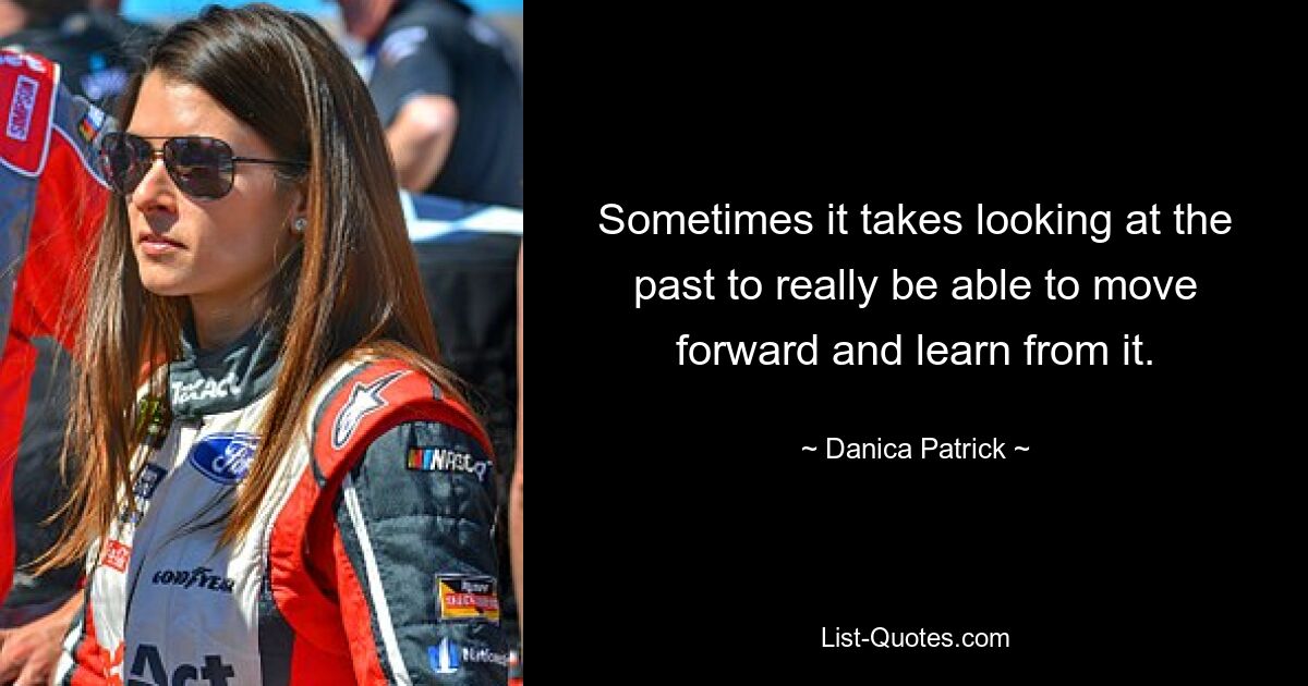 Sometimes it takes looking at the past to really be able to move forward and learn from it. — © Danica Patrick