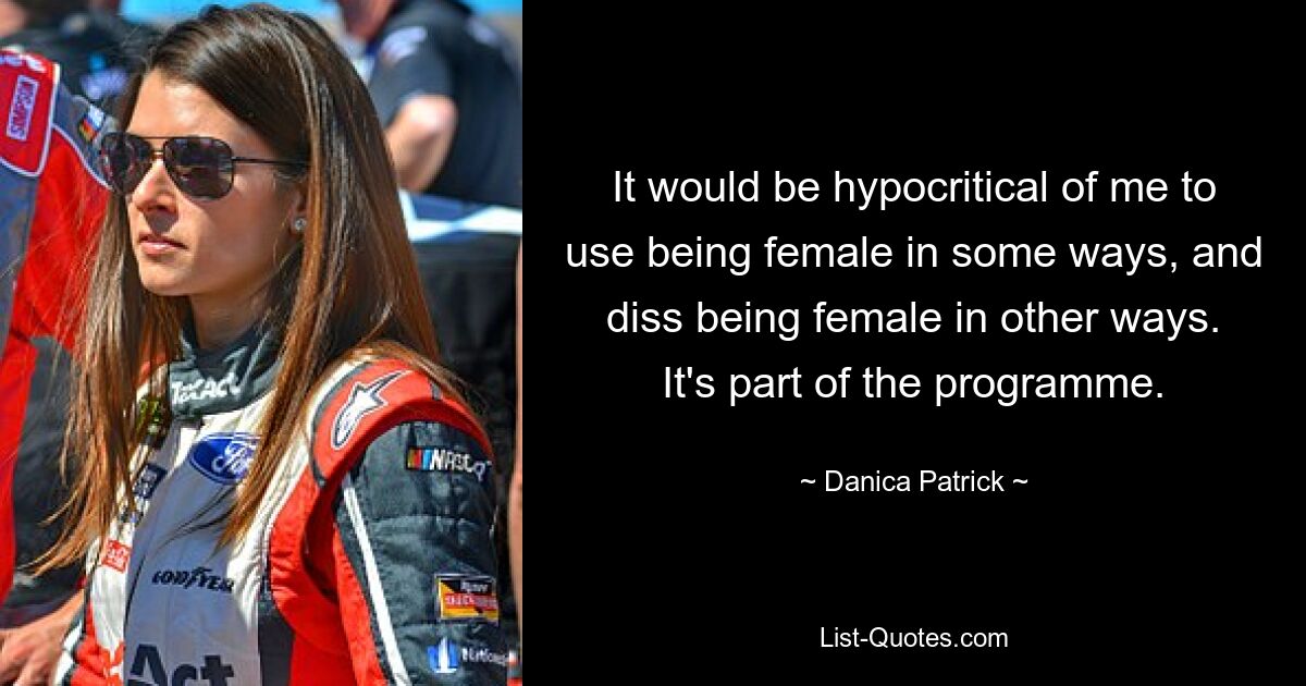 It would be hypocritical of me to use being female in some ways, and diss being female in other ways. It's part of the programme. — © Danica Patrick