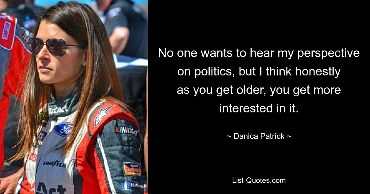 No one wants to hear my perspective on politics, but I think honestly as you get older, you get more interested in it. — © Danica Patrick