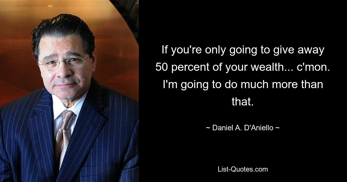 If you're only going to give away 50 percent of your wealth... c'mon. I'm going to do much more than that. — © Daniel A. D'Aniello