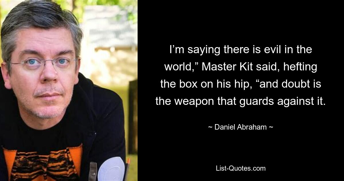 I’m saying there is evil in the world,” Master Kit said, hefting the box on his hip, “and doubt is the weapon that guards against it. — © Daniel Abraham