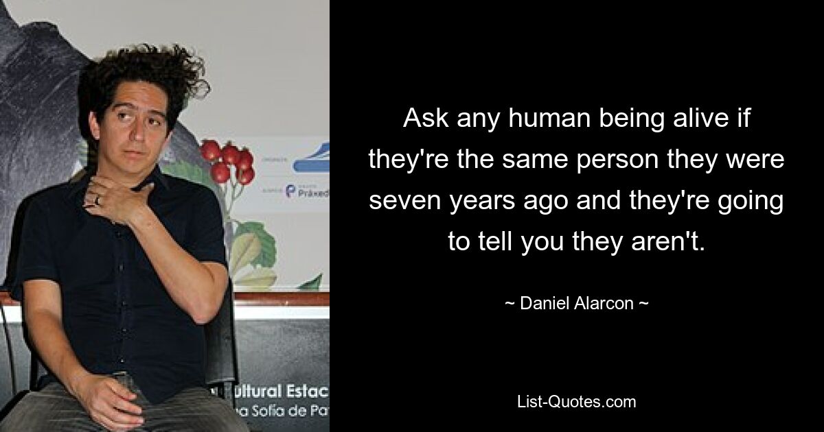 Ask any human being alive if they're the same person they were seven years ago and they're going to tell you they aren't. — © Daniel Alarcon