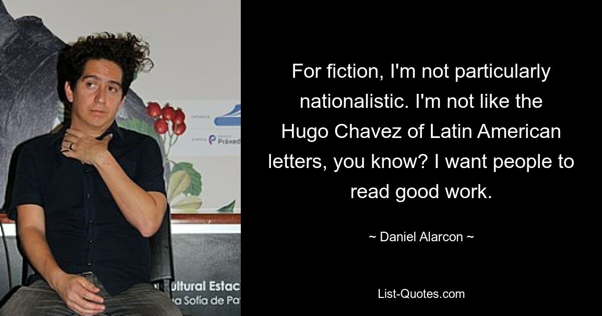 For fiction, I'm not particularly nationalistic. I'm not like the Hugo Chavez of Latin American letters, you know? I want people to read good work. — © Daniel Alarcon