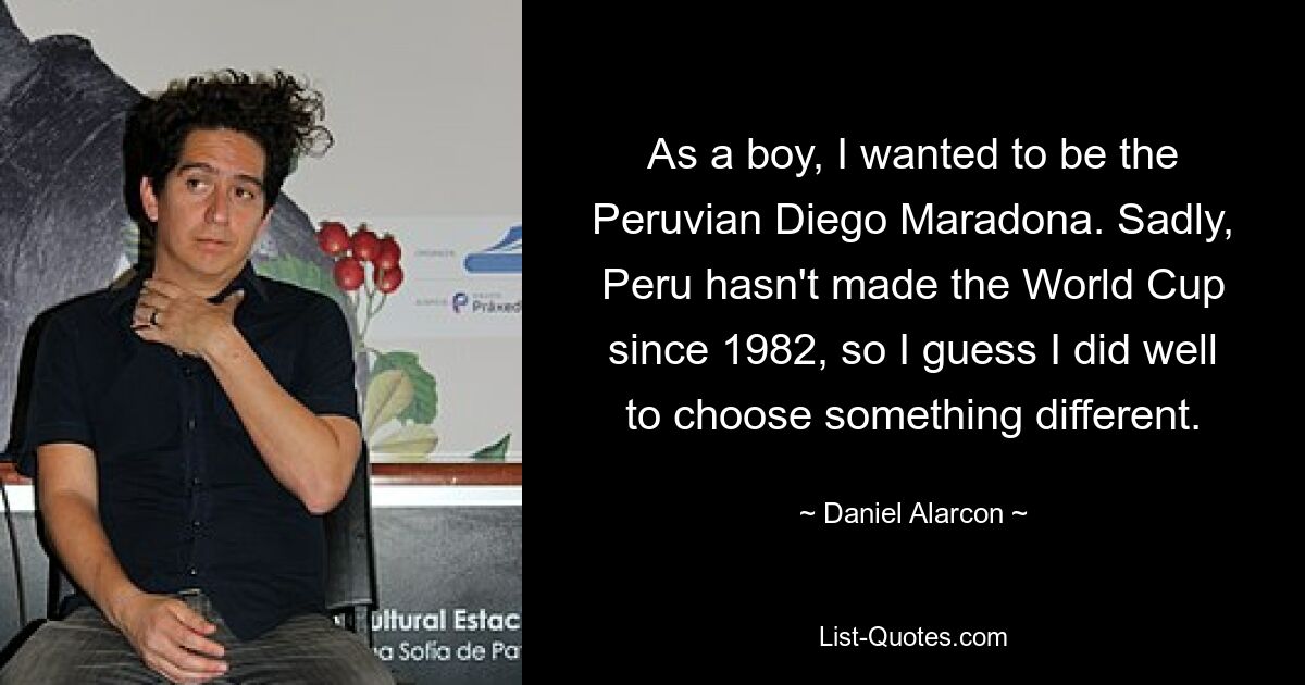 As a boy, I wanted to be the Peruvian Diego Maradona. Sadly, Peru hasn't made the World Cup since 1982, so I guess I did well to choose something different. — © Daniel Alarcon