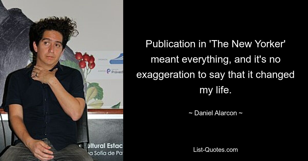Publication in 'The New Yorker' meant everything, and it's no exaggeration to say that it changed my life. — © Daniel Alarcon