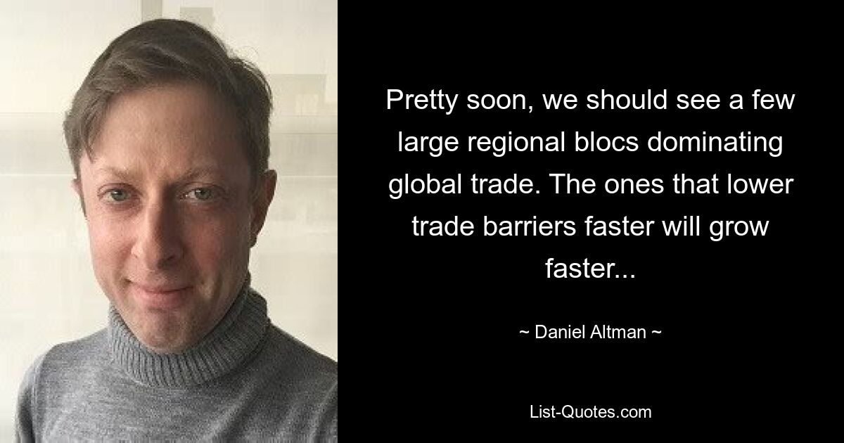 Pretty soon, we should see a few large regional blocs dominating global trade. The ones that lower trade barriers faster will grow faster... — © Daniel Altman