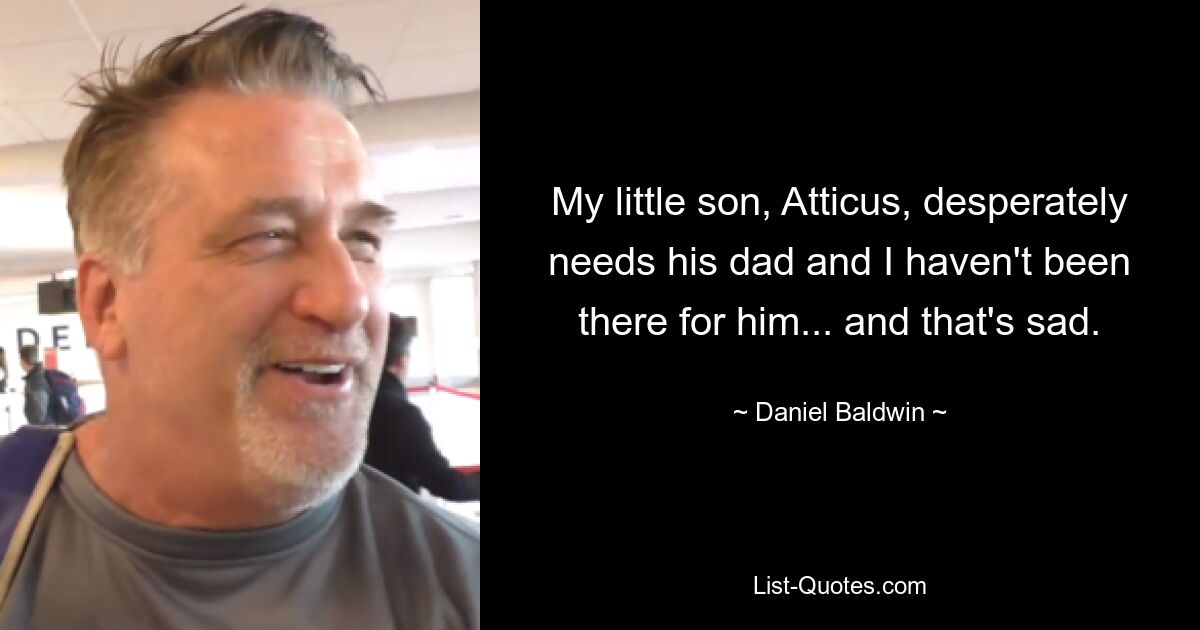 My little son, Atticus, desperately needs his dad and I haven't been there for him... and that's sad. — © Daniel Baldwin