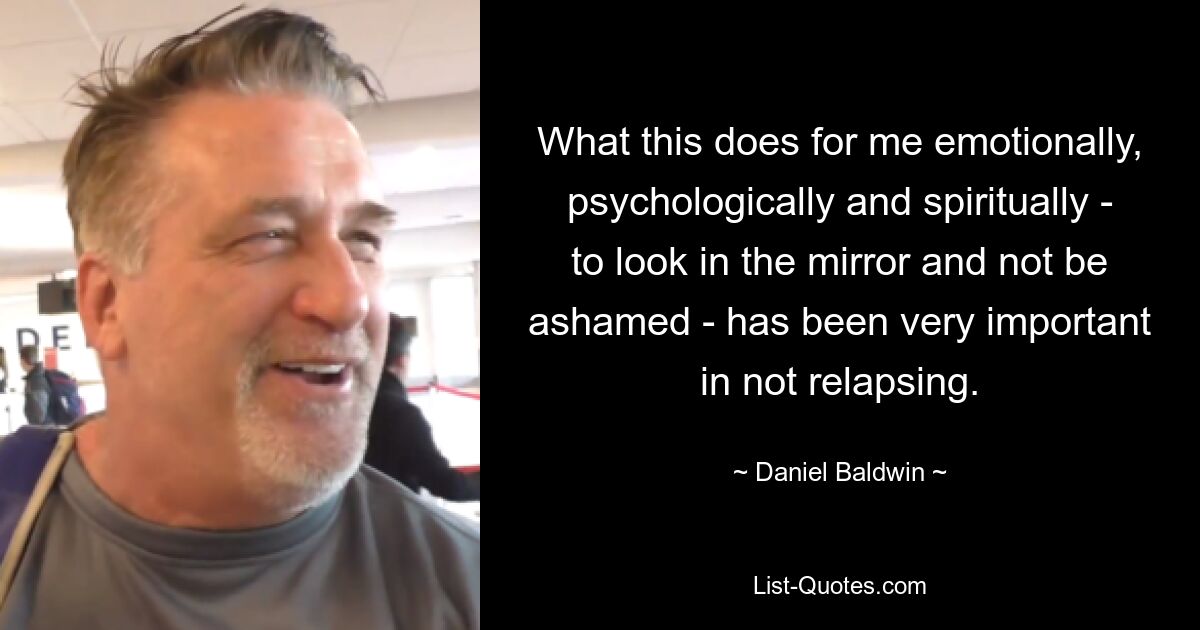 What this does for me emotionally, psychologically and spiritually - to look in the mirror and not be ashamed - has been very important in not relapsing. — © Daniel Baldwin