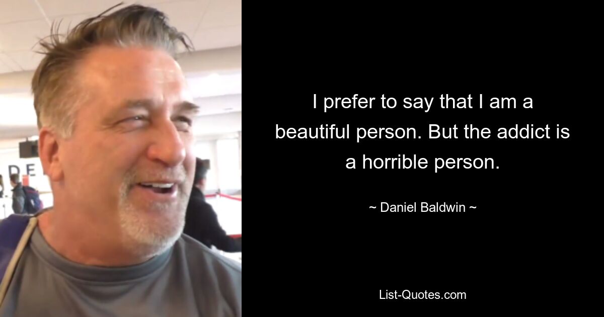 I prefer to say that I am a beautiful person. But the addict is a horrible person. — © Daniel Baldwin