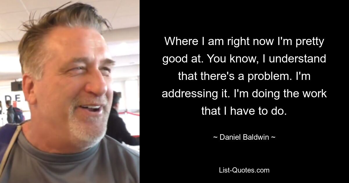 Where I am right now I'm pretty good at. You know, I understand that there's a problem. I'm addressing it. I'm doing the work that I have to do. — © Daniel Baldwin