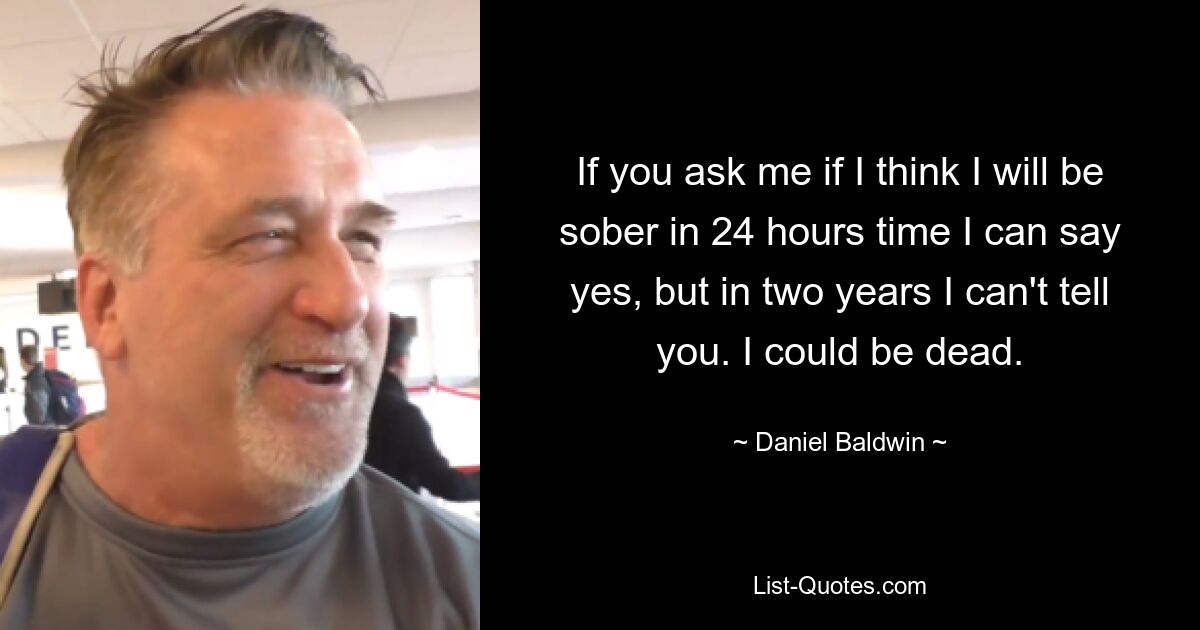 If you ask me if I think I will be sober in 24 hours time I can say yes, but in two years I can't tell you. I could be dead. — © Daniel Baldwin