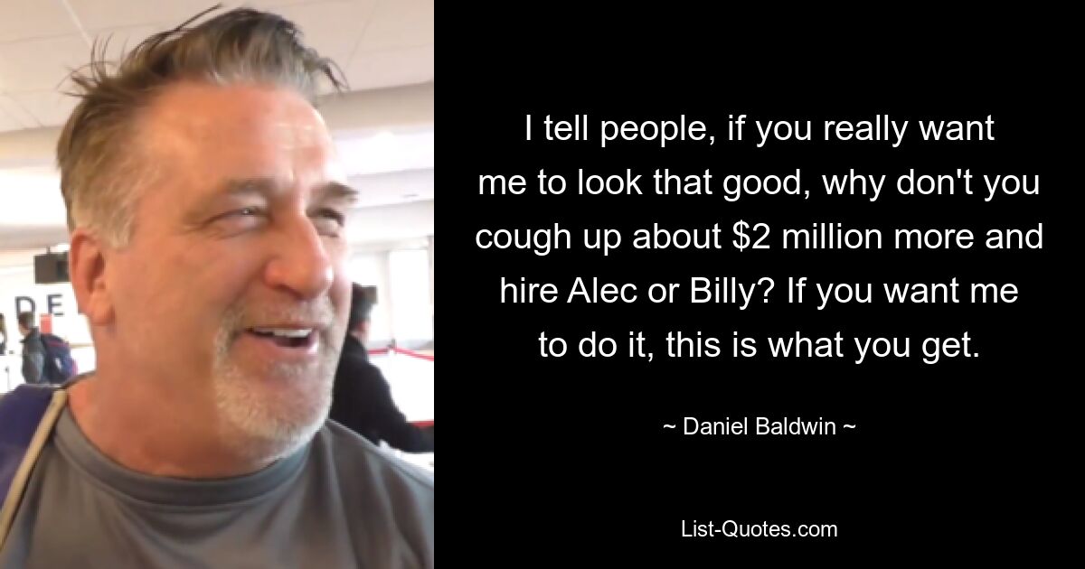 I tell people, if you really want me to look that good, why don't you cough up about $2 million more and hire Alec or Billy? If you want me to do it, this is what you get. — © Daniel Baldwin