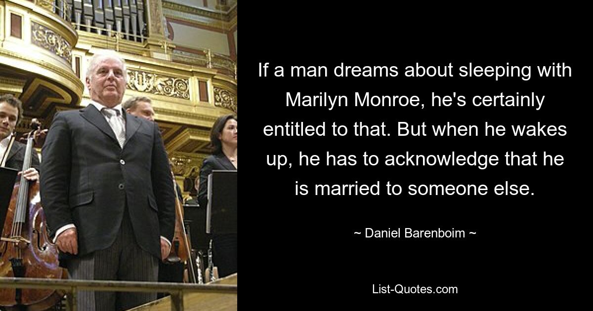 If a man dreams about sleeping with Marilyn Monroe, he's certainly entitled to that. But when he wakes up, he has to acknowledge that he is married to someone else. — © Daniel Barenboim