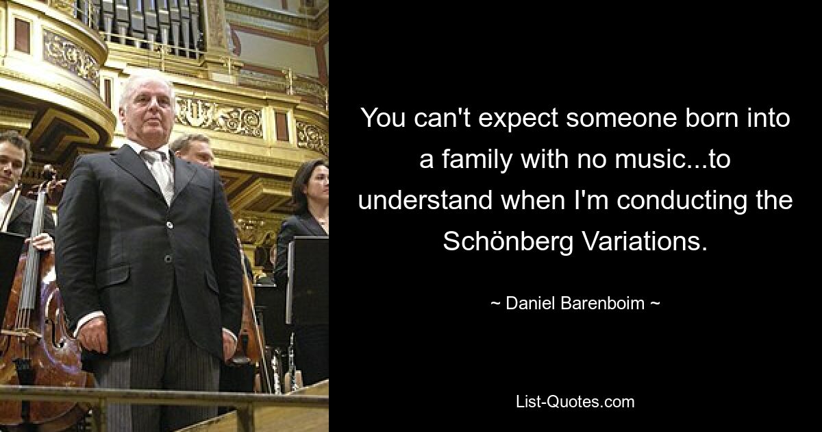 You can't expect someone born into a family with no music...to understand when I'm conducting the Schönberg Variations. — © Daniel Barenboim