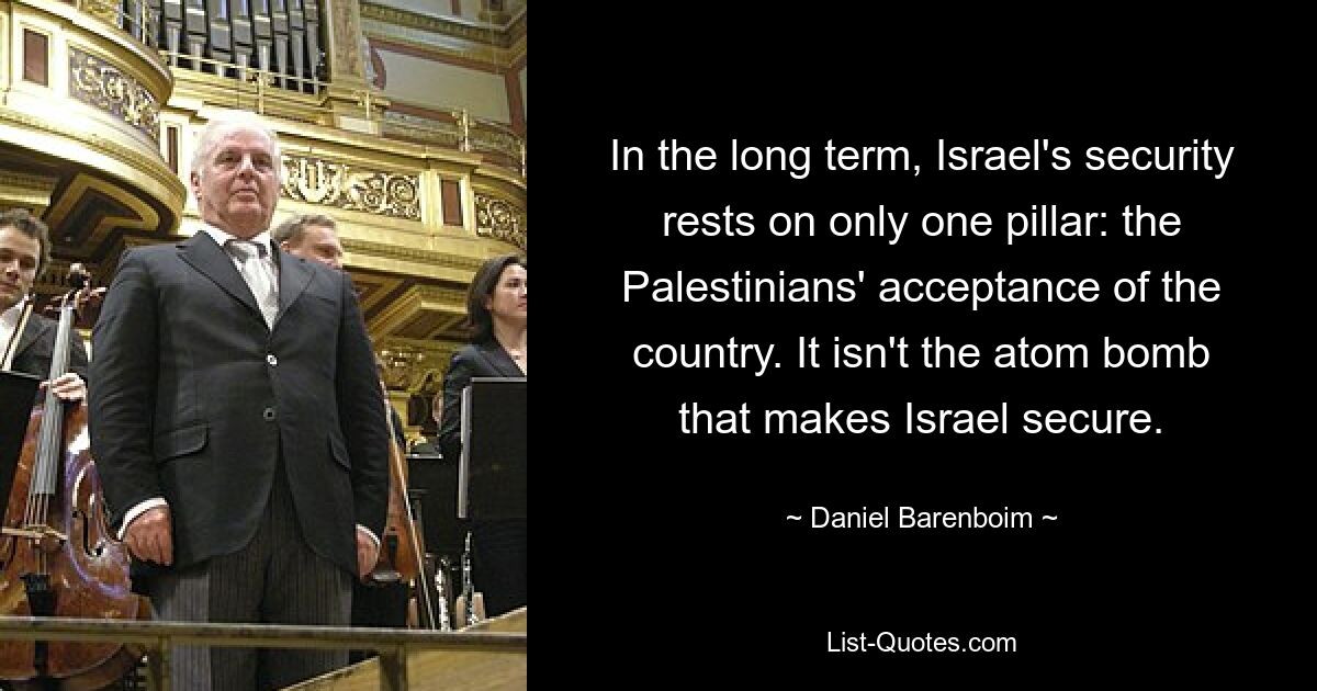 In the long term, Israel's security rests on only one pillar: the Palestinians' acceptance of the country. It isn't the atom bomb that makes Israel secure. — © Daniel Barenboim